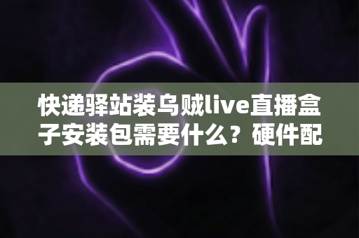 快递驿站装乌贼live直播盒子安装包需要什么?硬件配置、网络要求与安装步骤一站式全攻略 快递驿站装乌贼live直播盒子安装包需要什么?硬件配置、网络要求与安装步骤一站式全攻略