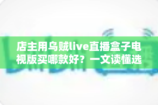 店主用乌贼live直播盒子电视版买哪款好?一文读懂选购要点与避坑指南 店主用乌贼live直播盒子电视版买哪款好?一文读懂选购要点与避坑指南