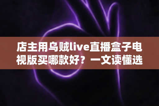 店主用乌贼live直播盒子电视版买哪款好？一文读懂选购要点与避坑指南