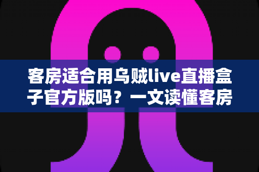 客房适合用乌贼live直播盒子官方版吗?一文读懂客房安装直播盒子的可行性与注意事项 客房适合用乌贼live直播盒子官方版吗?一文读懂客房安装直播盒子的可行性与注意事项