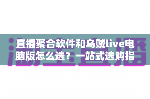 直播聚合软件和乌贼live电脑版怎么选？一站式选购指南与深度对比解析