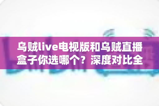 乌贼live电视版和乌贼直播盒子你选哪个？深度对比全解析，帮你找到最合适的观看方案