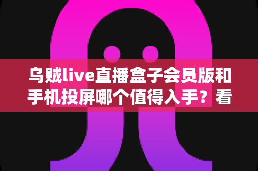 乌贼live直播盒子会员版和手机投屏哪个值得入手？看懂这篇再花钱不后悔