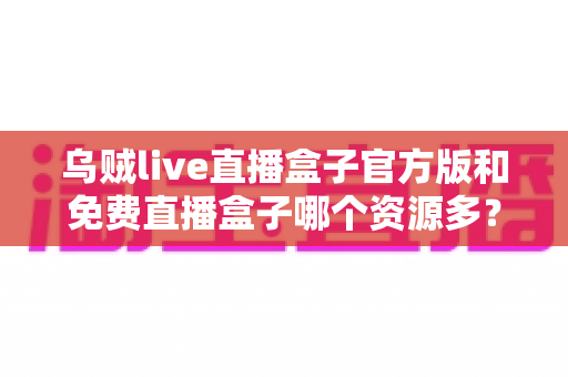 乌贼live直播盒子官方版和免费直播盒子哪个资源多?深度对比分析与安全选择全指南 乌贼live直播盒子官方版和免费直播盒子哪个资源多?深度对比分析与安全选择全指南