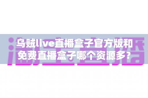 乌贼live直播盒子官方版和免费直播盒子哪个资源多?深度对比分析与安全选择全指南 乌贼live直播盒子官方版和免费直播盒子哪个资源多?深度对比分析与安全选择全指南