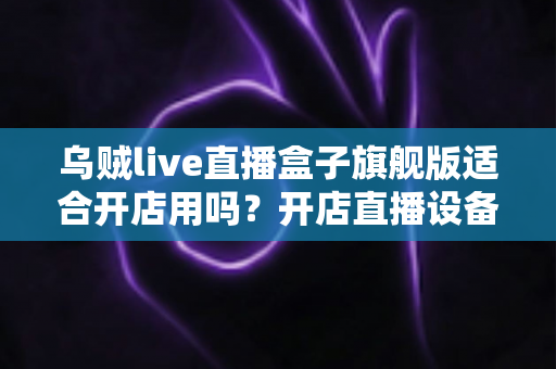 乌贼live直播盒子旗舰版适合开店用吗?开店直播设备深度解析与选购实用指南 乌贼live直播盒子旗舰版适合开店用吗?开店直播设备深度解析与选购实用指南