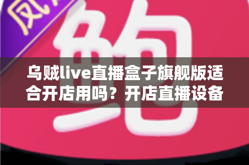 乌贼live直播盒子旗舰版适合开店用吗?开店直播设备深度解析与选购实用指南 乌贼live直播盒子旗舰版适合开店用吗?开店直播设备深度解析与选购实用指南