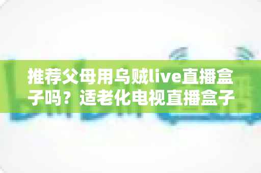 推荐父母用乌贼live直播盒子吗?适老化电视直播盒子选购与使用全指南 推荐父母用乌贼live直播盒子吗?适老化电视直播盒子选购与使用全指南