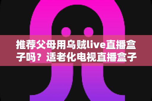 推荐父母用乌贼live直播盒子吗?适老化电视直播盒子选购与使用全指南 推荐父母用乌贼live直播盒子吗?适老化电视直播盒子选购与使用全指南