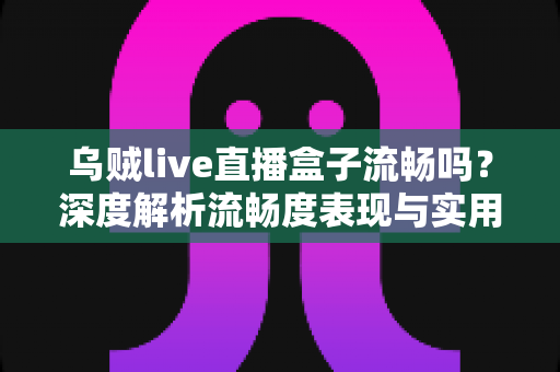 乌贼live直播盒子流畅吗？深度解析流畅度表现与实用优化技巧