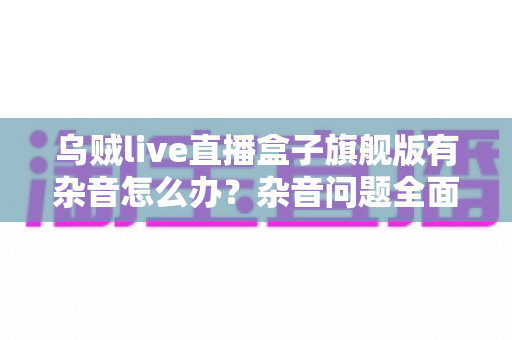 乌贼live直播盒子旗舰版有杂音怎么办?杂音问题全面排查与实用解决方案指南 乌贼live直播盒子旗舰版有杂音怎么办?杂音问题全面排查与实用解决方案指南