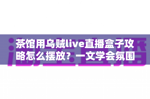 茶馆用乌贼live直播盒子攻略怎么摆放？一文学会氛围感直播间布置技巧