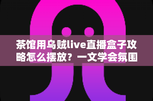 茶馆用乌贼live直播盒子攻略怎么摆放？一文学会氛围感直播间布置技巧