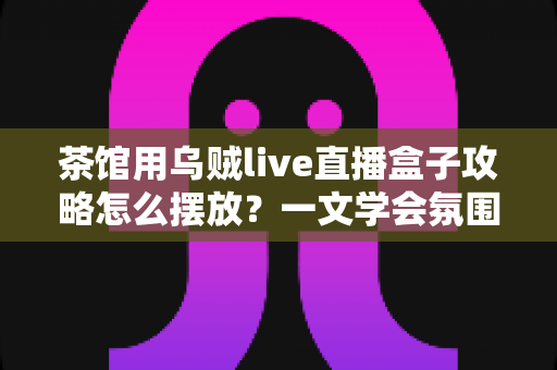 茶馆用乌贼live直播盒子攻略怎么摆放？一文学会氛围感直播间布置技巧