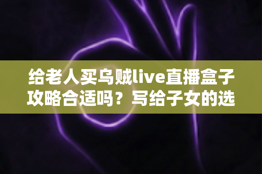 给老人买乌贼live直播盒子攻略合适吗?写给子女的选购指南与实用建议 给老人买乌贼live直播盒子攻略合适吗?写给子女的选购指南与实用建议