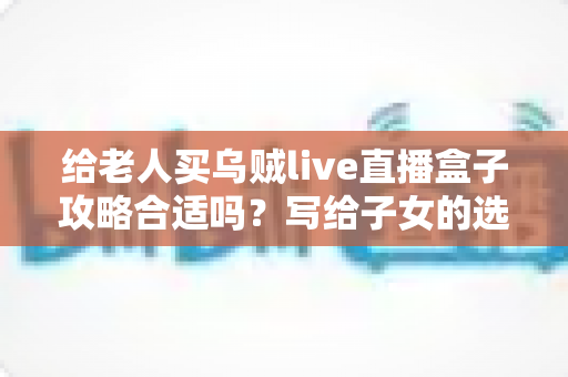 给老人买乌贼live直播盒子攻略合适吗？写给子女的选购指南与实用建议