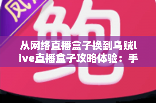 从网络直播盒子换到乌贼live直播盒子攻略体验:手把手教你平滑迁移的实战指南与真实感受分享 从网络直播盒子换到乌贼live直播盒子攻略体验:手把手教你平滑迁移的实战指南与真实感受分享