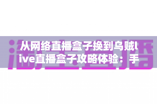 从网络直播盒子换到乌贼live直播盒子攻略体验:手把手教你平滑迁移的实战指南与真实感受分享 从网络直播盒子换到乌贼live直播盒子攻略体验:手把手教你平滑迁移的实战指南与真实感受分享