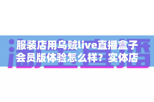 服装店用乌贼live直播盒子会员版体验怎么样？实体店主真实测评带你解锁直播带货新流量