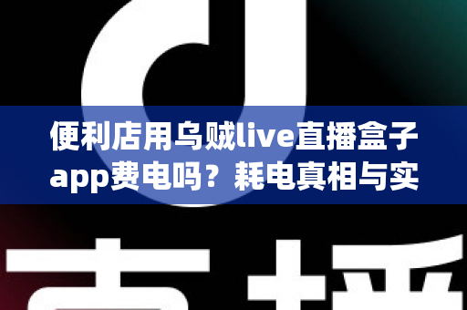 便利店用乌贼live直播盒子app费电吗?耗电真相与实用省电指南全面解析 便利店用乌贼live直播盒子app费电吗?耗电真相与实用省电指南全面解析