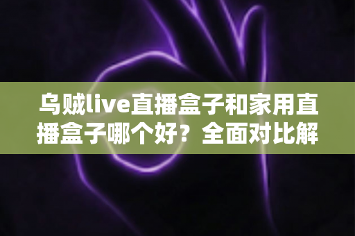 乌贼live直播盒子和家用直播盒子哪个好？全面对比解析帮你选对直播设备
