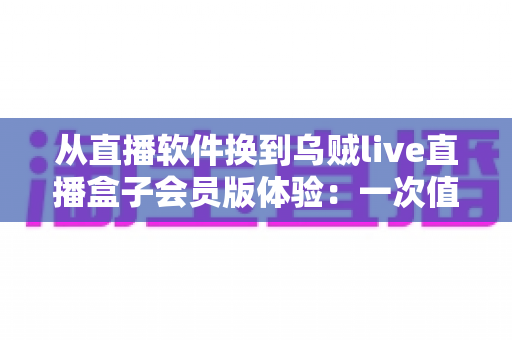 从直播软件换到乌贼live直播盒子会员版体验:一次值得尝试的大屏升级之路,真实测评全面解析 从直播软件换到乌贼live直播盒子会员版体验:一次值得尝试的大屏升级之路,真实测评全面解析