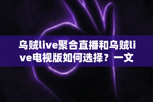 乌贼live聚合直播和乌贼live电视版如何选择？一文读懂两大版本差异与选购指南