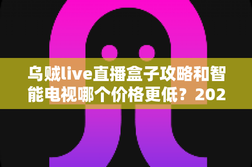 乌贼live直播盒子攻略和智能电视哪个价格更低?2025年家庭影音性价比选购全指南 乌贼live直播盒子攻略和智能电视哪个价格更低?2025年家庭影音性价比选购全指南