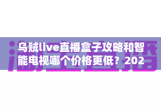 乌贼live直播盒子攻略和智能电视哪个价格更低？2025年家庭影音性价比选购全指南