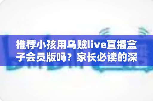 推荐小孩用乌贼live直播盒子会员版吗？家长必读的深度分析与安全使用指南