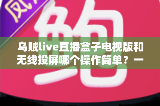 乌贼live直播盒子电视版和无线投屏哪个操作简单？一文看懂两种大屏方案的真实上手难度