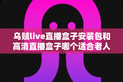 乌贼live直播盒子安装包和高清直播盒子哪个适合老人？长辈居家观影的贴心选购指南