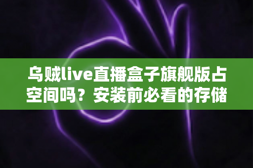 乌贼live直播盒子旗舰版占空间吗?安装前必看的存储空间占用全解析与省空间实用指南 乌贼live直播盒子旗舰版占空间吗?安装前必看的存储空间占用全解析与省空间实用指南