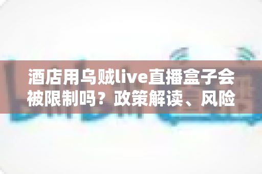 酒店用乌贼live直播盒子会被限制吗?政策解读、风险分析与合规使用全指南 酒店用乌贼live直播盒子会被限制吗?政策解读、风险分析与合规使用全指南