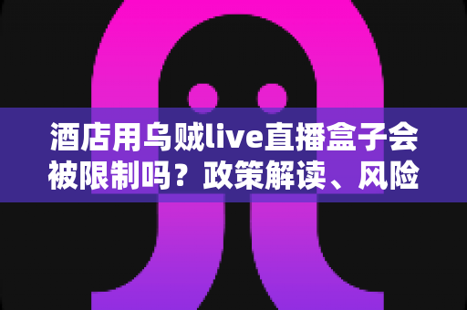酒店用乌贼live直播盒子会被限制吗?政策解读、风险分析与合规使用全指南 酒店用乌贼live直播盒子会被限制吗?政策解读、风险分析与合规使用全指南