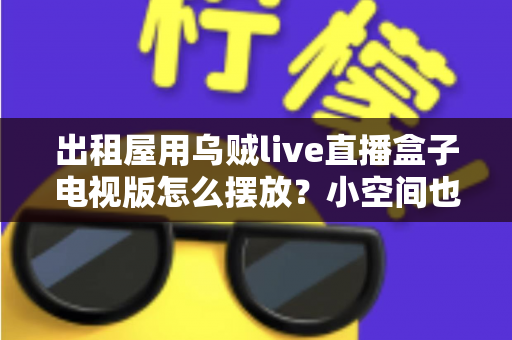 出租屋用乌贼live直播盒子电视版怎么摆放?小空间也能轻松打造舒适观影角的实用摆放指南 出租屋用乌贼live直播盒子电视版怎么摆放?小空间也能轻松打造舒适观影角的实用摆放指南
