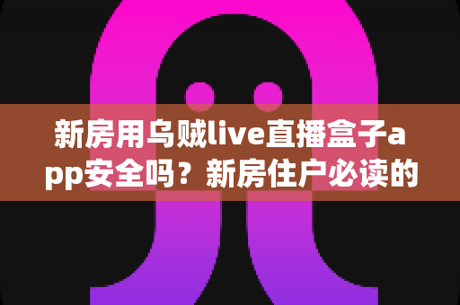 新房用乌贼live直播盒子app安全吗？新房住户必读的直播盒子应用安全评测与使用指南