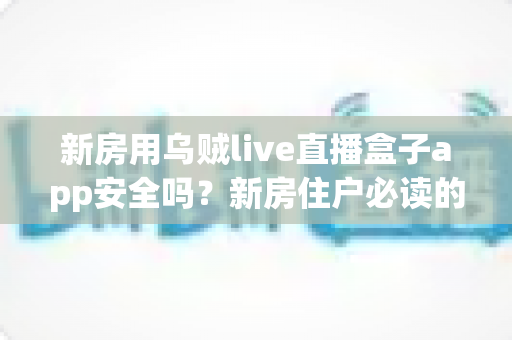 新房用乌贼live直播盒子app安全吗？新房住户必读的直播盒子应用安全评测与使用指南