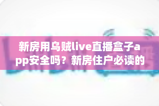 新房用乌贼live直播盒子app安全吗？新房住户必读的直播盒子应用安全评测与使用指南