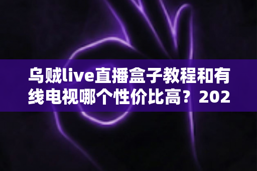 乌贼live直播盒子教程和有线电视哪个性价比高？2025家庭观影设备选购全攻略