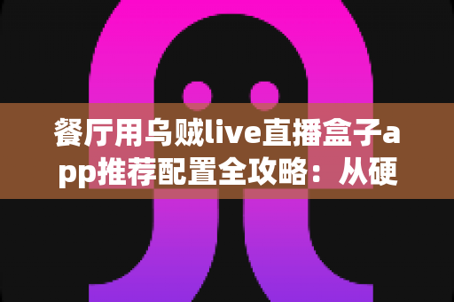 餐厅用乌贼live直播盒子app推荐配置全攻略：从硬件选型到参数调优的落地指南
