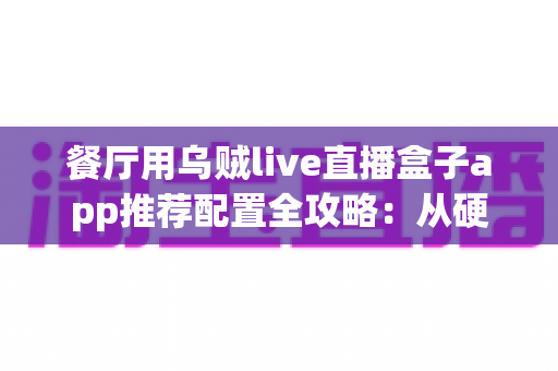 餐厅用乌贼live直播盒子app推荐配置全攻略：从硬件选型到参数调优的落地指南