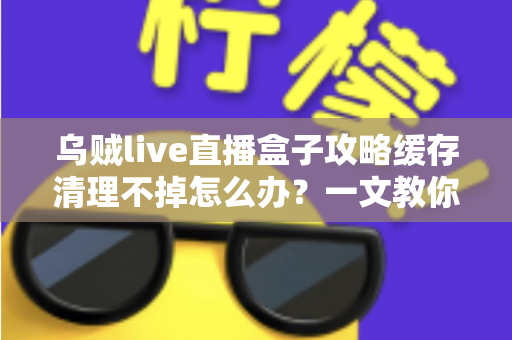 乌贼live直播盒子攻略缓存清理不掉怎么办？一文教你彻底解决缓存难题