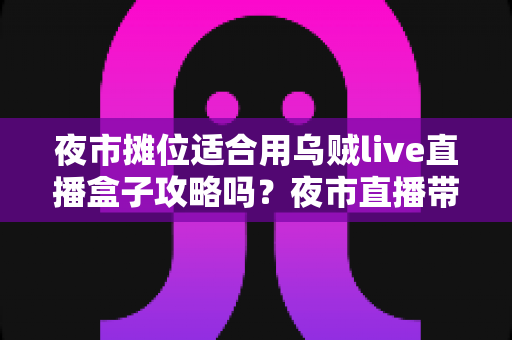 夜市摊位适合用乌贼live直播盒子攻略吗？夜市直播带货全流程实战指南
