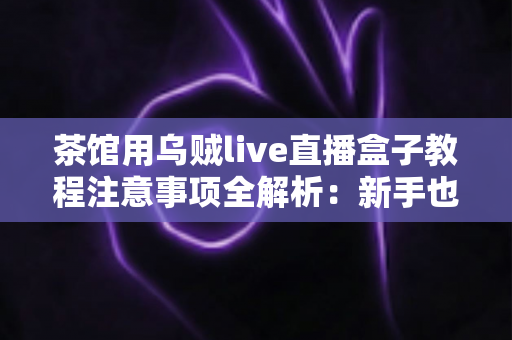 茶馆用乌贼live直播盒子教程注意事项全解析:新手也能快速上手的完整实操指南 茶馆用乌贼live直播盒子教程注意事项全解析:新手也能快速上手的完整实操指南
