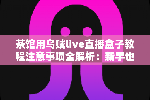 茶馆用乌贼live直播盒子教程注意事项全解析：新手也能快速上手的完整实操指南