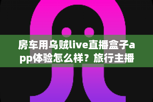 房车用乌贼live直播盒子app体验怎么样？旅行主播真实测评与深度使用解析