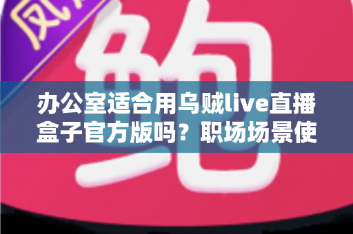 办公室适合用乌贼live直播盒子官方版吗?职场场景使用全解析与实用建议 办公室适合用乌贼live直播盒子官方版吗?职场场景使用全解析与实用建议
