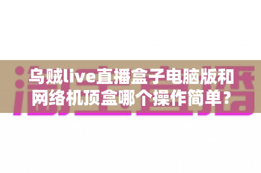 乌贼live直播盒子电脑版和网络机顶盒哪个操作简单？一篇讲透安装、使用与维护全流程的实用对比指南