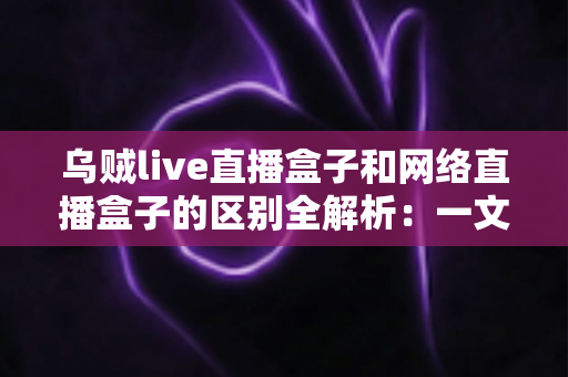 乌贼live直播盒子和网络直播盒子的区别全解析:一文看懂如何选对大屏直播设备 乌贼live直播盒子和网络直播盒子的区别全解析:一文看懂如何选对大屏直播设备